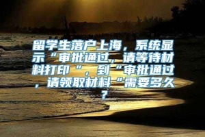 留学生落户上海，系统显示“审批通过，请等待材料打印“，到“审批通过，请领取材料“需要多久？