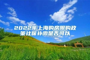 2022年上海购房限购政策社保补缴是否可以