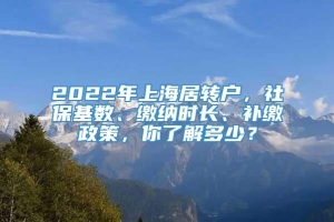 2022年上海居转户，社保基数、缴纳时长、补缴政策，你了解多少？