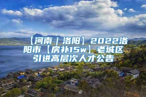 【河南｜洛阳】2022洛阳市【房补15w】老城区引进高层次人才公告
