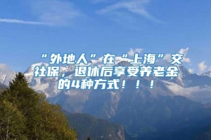 “外地人”在“上海”交社保，退休后享受养老金的4种方式！！！