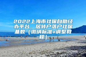 2022上海市社保自助经办平台，居转户落户社保基数（缴纳标准+调整教程）
