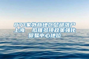 877家外商地区总部落户上海  拟推多项政策强化贸易中心地位