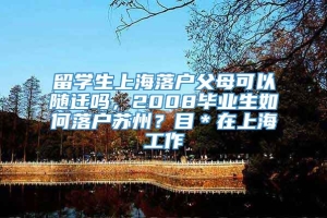 留学生上海落户父母可以随迁吗，2008毕业生如何落户苏州？目＊在上海工作