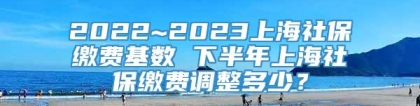2022~2023上海社保缴费基数 下半年上海社保缴费调整多少？