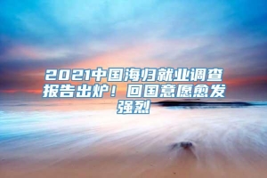 2021中国海归就业调查报告出炉！回国意愿愈发强烈