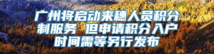 广州将启动来穗人员积分制服务 但申请积分入户时间需等另行发布
