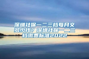 深圳社保一二三档每月交多少钱？深圳社保一二三档缴费标准2022