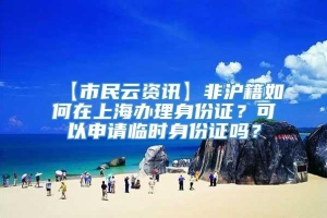 【市民云资讯】非沪籍如何在上海办理身份证？可以申请临时身份证吗？