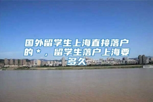 国外留学生上海直接落户的＊，留学生落户上海要多久
