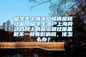 留学生上海落户城镇居民社保，留学生落户上海劳动合同上的薪资和社保基数不一样有影响吗，该怎么办？