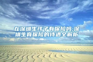 在深圳生孩子有保险吗;深圳生育保险的待遇全解析