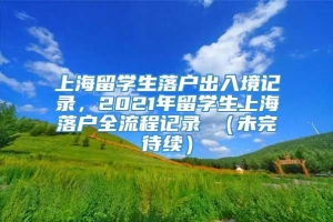上海留学生落户出入境记录，2021年留学生上海落户全流程记录 （未完待续）