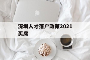 深圳人才落户政策2021买房(深圳市人才引进落户政策2021)