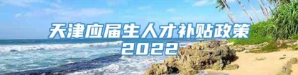 天津应届生人才补贴政策2022
