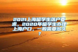 2021上海留学生落户要求，2020年留学生办理上海户口，一般需要多久？