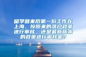留学回来后第一份工作在上海，按原来的落户政策进行审核，还是最新版本的政策进行审核呢？