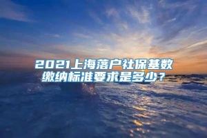 2021上海落户社保基数缴纳标准要求是多少？