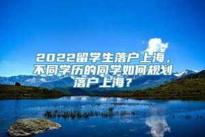 2022留学生落户上海，不同学历的同学如何规划落户上海？