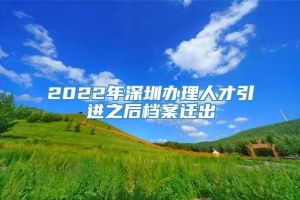 2022年深圳办理人才引进之后档案迁出