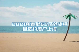 2021年首批62个外资项目签约落户上海