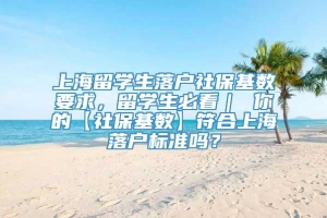 上海留学生落户社保基数要求，留学生必看｜ 你的【社保基数】符合上海落户标准吗？