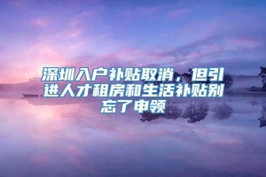 深圳入户补贴取消，但引进人才租房和生活补贴别忘了申领
