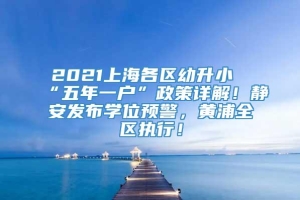 2021上海各区幼升小“五年一户”政策详解！静安发布学位预警，黄浦全区执行！