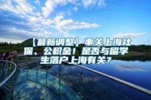【最新调整】事关上海社保、公积金！是否与留学生落户上海有关？
