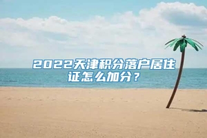 2022天津积分落户居住证怎么加分？