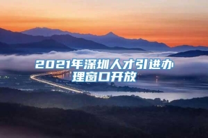 2021年深圳人才引进办理窗口开放