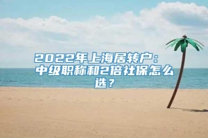 2022年上海居转户： 中级职称和2倍社保怎么选？