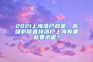 2021上海落户政策：高级职称直接落户上海有哪些要求呢？