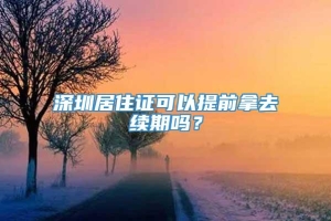 深圳居住证可以提前拿去续期吗？