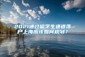 2021通过留学生通道落户上海应该如何规划？