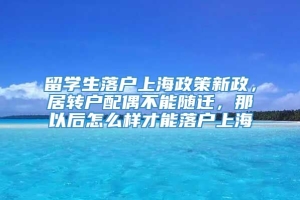 留学生落户上海政策新政，居转户配偶不能随迁，那以后怎么样才能落户上海