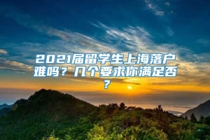 2021届留学生上海落户难吗？几个要求你满足否？