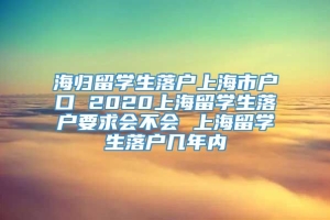 海归留学生落户上海市户口 2020上海留学生落户要求会不会 上海留学生落户几年内
