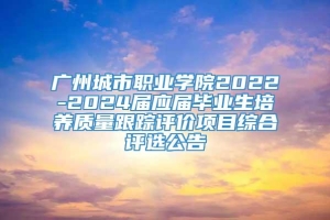 广州城市职业学院2022-2024届应届毕业生培养质量跟踪评价项目综合评选公告