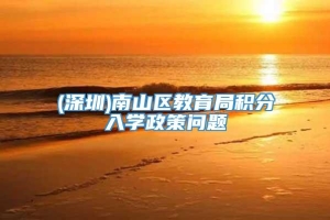 (深圳)南山区教育局积分入学政策问题