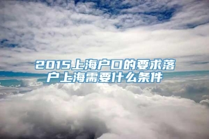 2015上海户口的要求落户上海需要什么条件