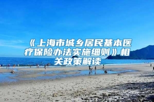 《上海市城乡居民基本医疗保险办法实施细则》相关政策解读