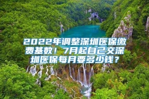 2022年调整深圳医保缴费基数！7月起自己交深圳医保每月要多少钱？