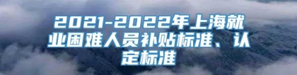 2021-2022年上海就业困难人员补贴标准、认定标准