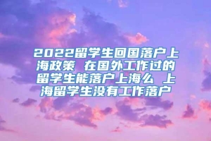 2022留学生回国落户上海政策 在国外工作过的留学生能落户上海么 上海留学生没有工作落户