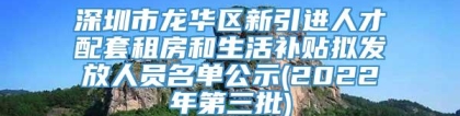 深圳市龙华区新引进人才配套租房和生活补贴拟发放人员名单公示(2022年第三批)