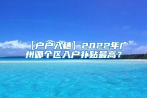 【户户入穗】2022年广州哪个区入户补贴最高？