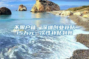 不限户籍，深圳创业补贴15万元一次性补贴到账