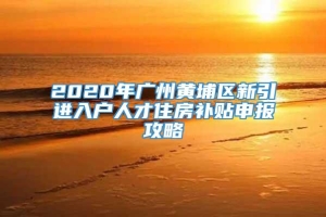 2020年广州黄埔区新引进入户人才住房补贴申报攻略