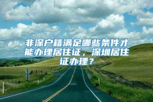 非深户籍满足哪些条件才能办理居住证，深圳居住证办理？